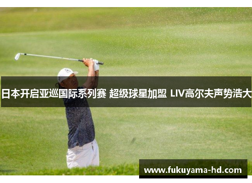 日本开启亚巡国际系列赛 超级球星加盟 LIV高尔夫声势浩大