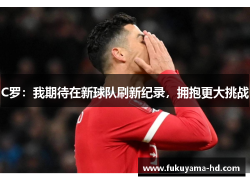C罗:我期待在新球队刷新纪录,拥抱更大挑战